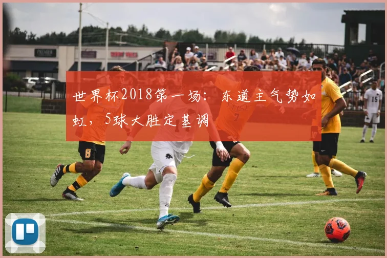 世界杯2018第一场:东道主气势如虹,5球大胜定基调