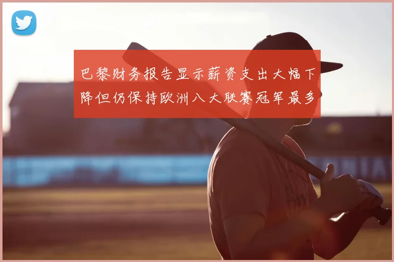 巴黎财务报告显示薪资支出大幅下降但仍保持欧洲八大联赛冠军最多地位