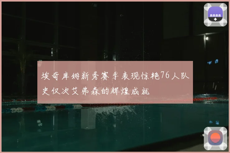 埃奇库姆新秀赛季表现惊艳76人队史仅次艾弗森的辉煌成就