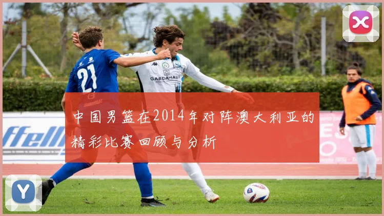 中国男篮在2014年对阵澳大利亚的精彩比赛回顾与分析