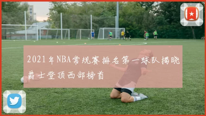 2021年NBA常规赛排名第一球队揭晓爵士登顶西部榜首