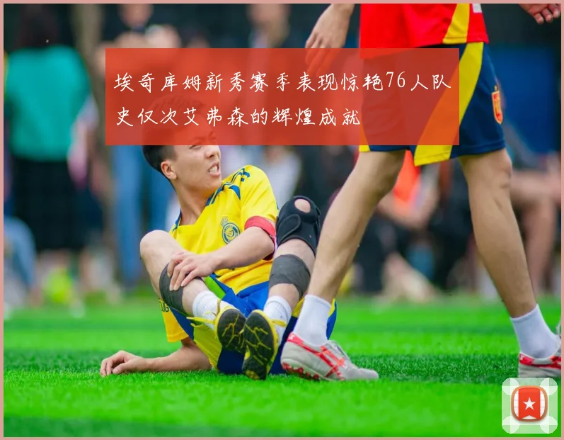 埃奇库姆新秀赛季表现惊艳76人队史仅次艾弗森的辉煌成就