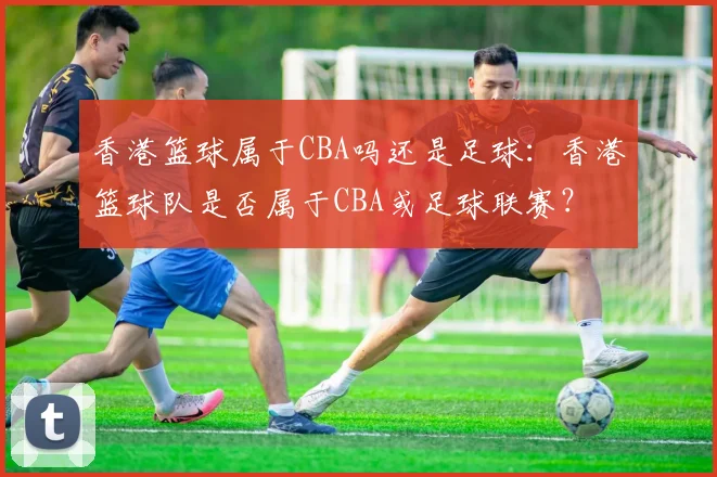 香港篮球属于CBA吗还是足球:香港篮球队是否属于CBA或足球联赛?
