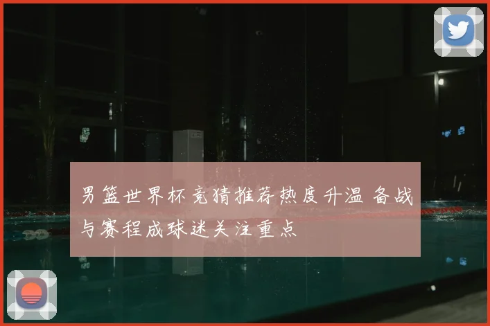 男篮世界杯竞猜推荐热度升温 备战与赛程成球迷关注重点