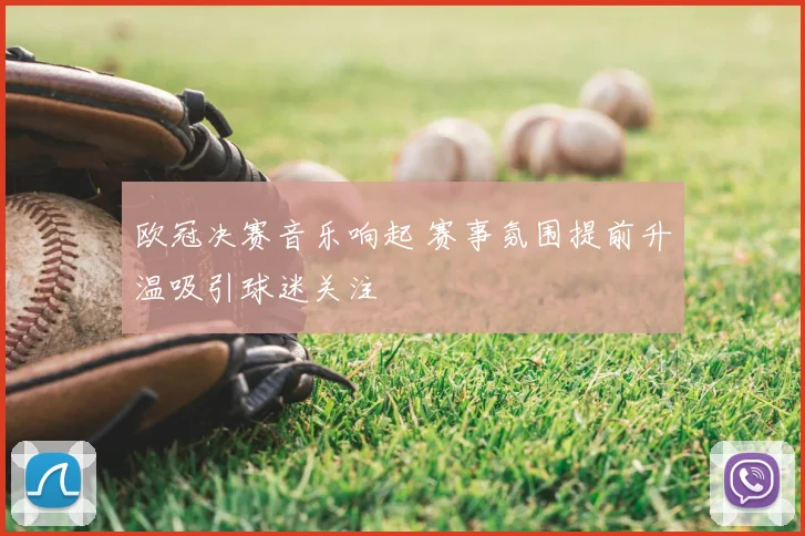 欧冠决赛音乐响起 赛事氛围提前升温吸引球迷关注