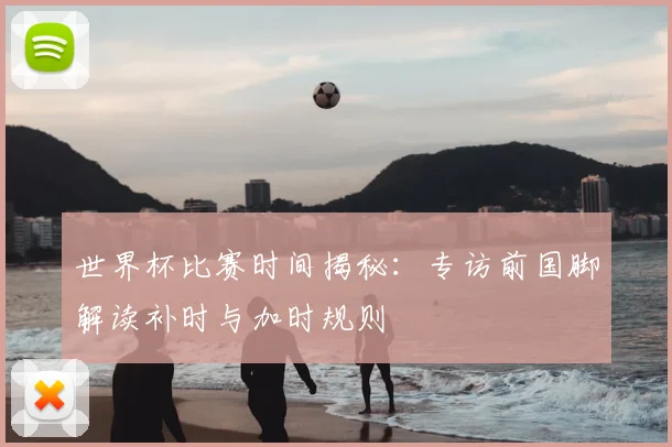 世界杯比赛时间揭秘:专访前国脚解读补时与加时规则