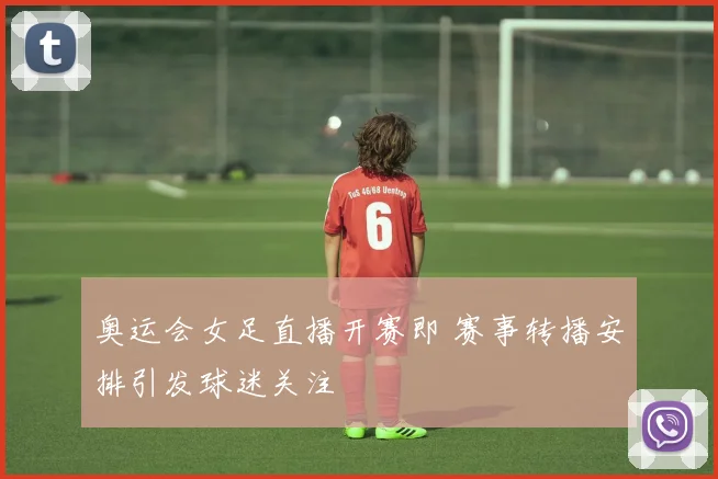奥运会女足直播开赛即 赛事转播安排引发球迷关注