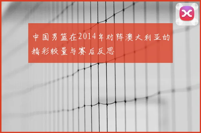 中国男篮在2014年对阵澳大利亚的精彩较量与赛后反思