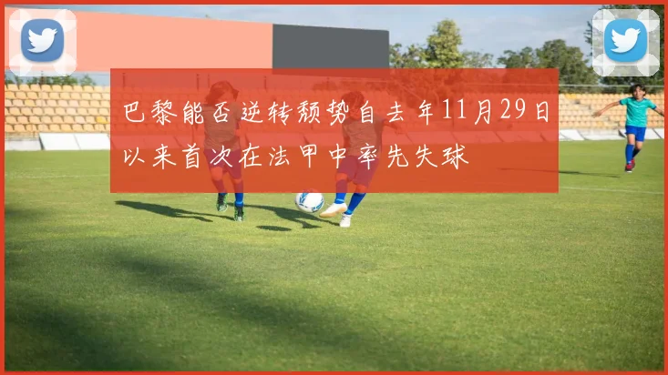 巴黎能否逆转颓势自去年11月29日以来首次在法甲中率先失球