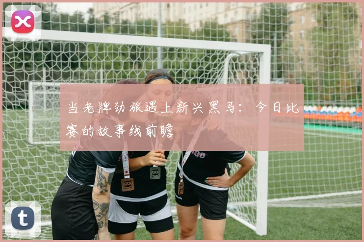 当老牌劲旅遇上新兴黑马：今日比赛的故事线前瞻
