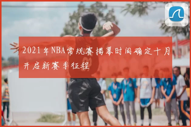 2021年NBA常规赛揭幕时间确定十月开启新赛季征程