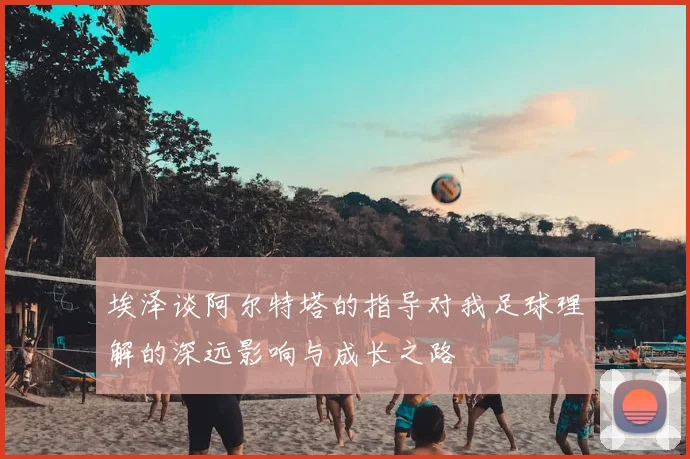 埃泽谈阿尔特塔的指导对我足球理解的深远影响与成长之路