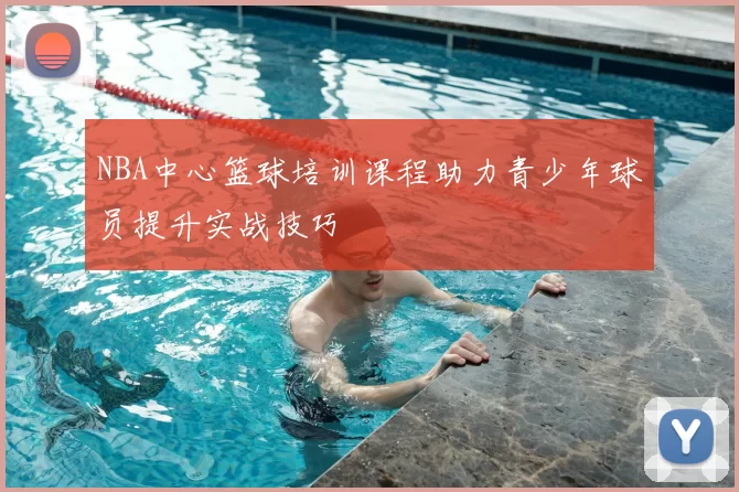 NBA中心篮球培训课程助力青少年球员提升实战技巧