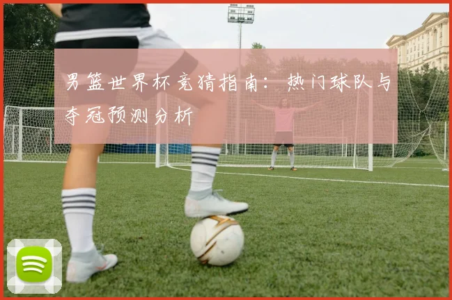 男篮世界杯竞猜指南:热门球队与夺冠预测分析