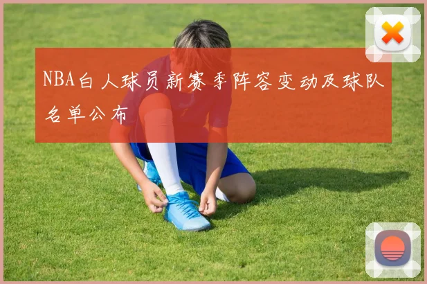 NBA白人球员新赛季阵容变动及球队名单公布