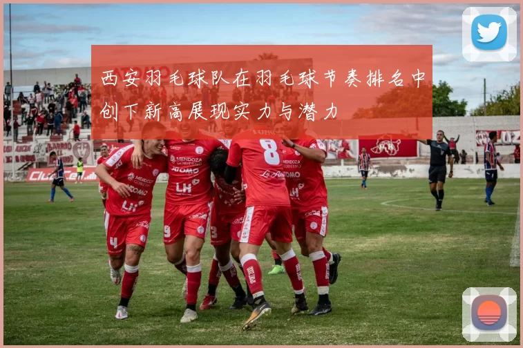 西安羽毛球队在羽毛球节奏排名中创下新高展现实力与潜力