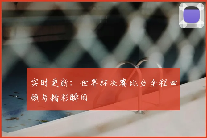 实时更新：世界杯决赛比分全程回顾与精彩瞬间