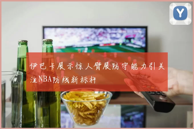 伊巴卡展示惊人臂展防守能力引关注NBA防线新标杆