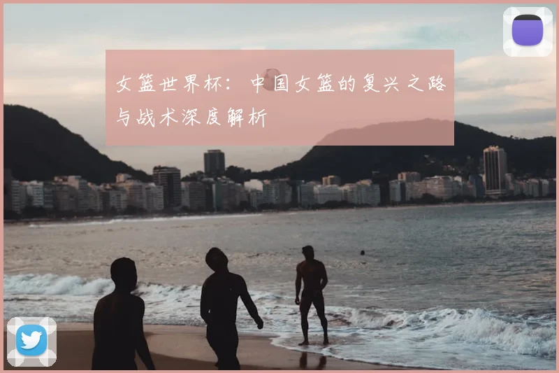 女篮世界杯：中国女篮的复兴之路与战术深度解析