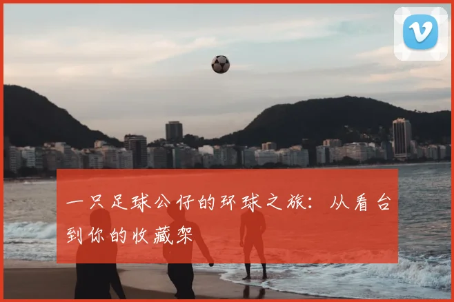 一只足球公仔的环球之旅:从看台到你的收藏架