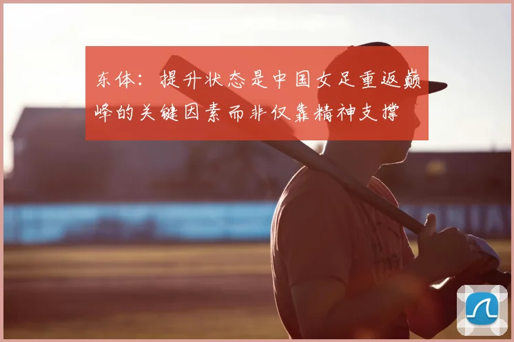 东体:提升状态是中国女足重返巅峰的关键因素而非仅靠精神支撑