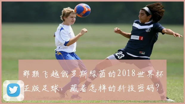 那颗飞越俄罗斯绿茵的2018世界杯正版足球,藏着怎样的科技密码?