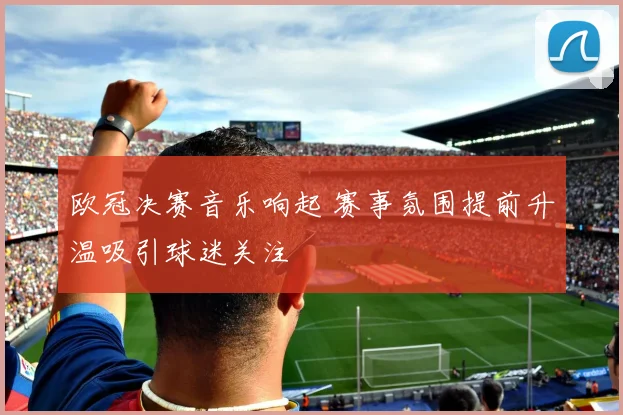 欧冠决赛音乐响起 赛事氛围提前升温吸引球迷关注