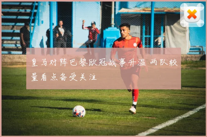 皇马对阵巴黎欧冠战事升温 两队较量看点备受关注