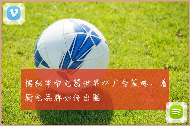 揭秘华帝电器世界杯广告策略，看厨电品牌如何出圈