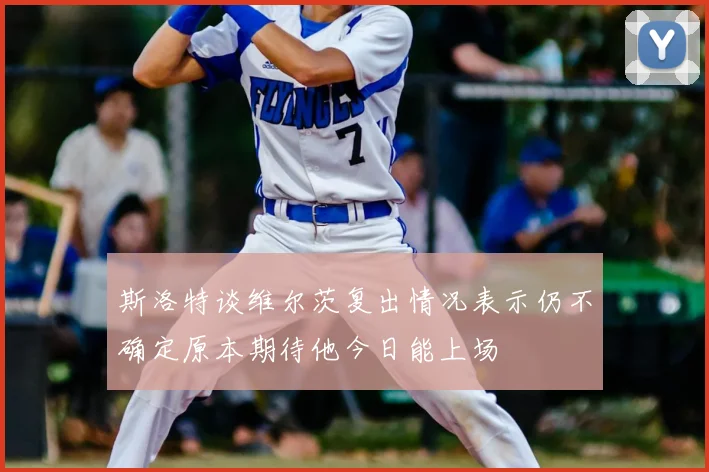 斯洛特谈维尔茨复出情况表示仍不确定原本期待他今日能上场