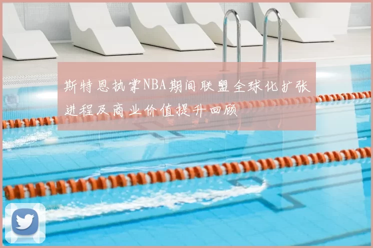 斯特恩执掌NBA期间联盟全球化扩张进程及商业价值提升回顾