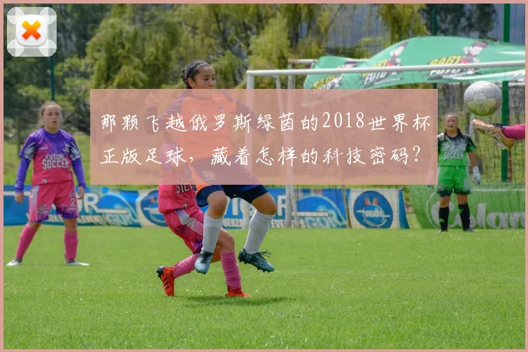 那颗飞越俄罗斯绿茵的2018世界杯正版足球,藏着怎样的科技密码?