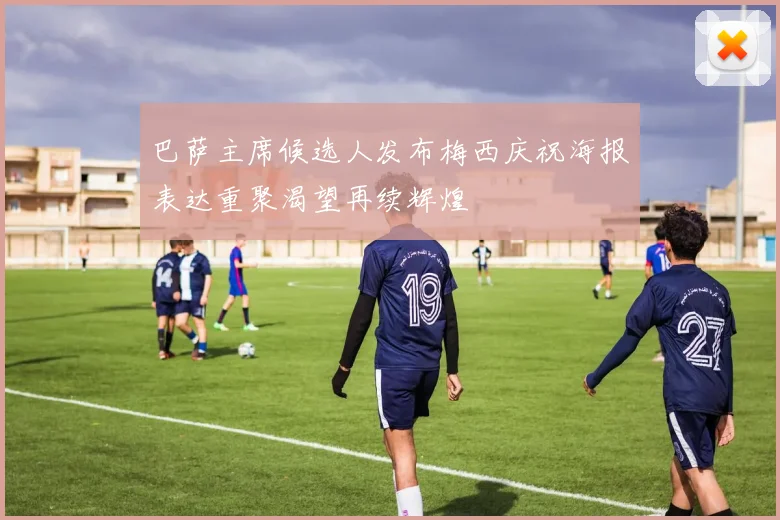 巴萨主席候选人发布梅西庆祝海报表达重聚渴望再续辉煌