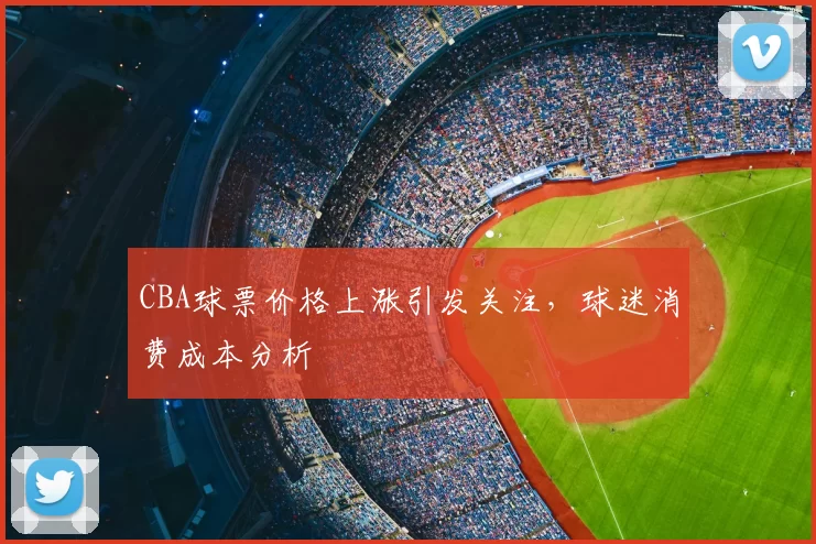 CBA球票价格上涨引发关注，球迷消费成本分析