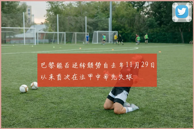 巴黎能否逆转颓势自去年11月29日以来首次在法甲中率先失球
