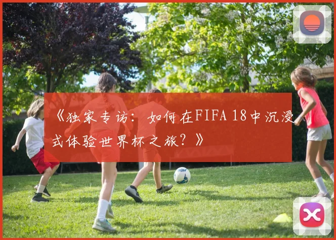 《独家专访:如何在FIFA 18中沉浸式体验世界杯之旅?》