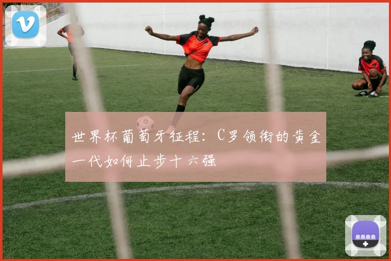 世界杯葡萄牙征程:C罗领衔的黄金一代如何止步十六强