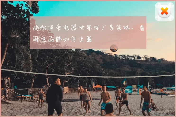 揭秘华帝电器世界杯广告策略，看厨电品牌如何出圈