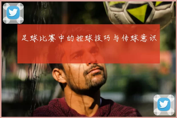 足球比赛中的控球技巧与传球意识