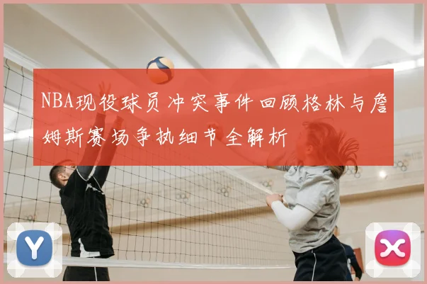 NBA现役球员冲突事件回顾格林与詹姆斯赛场争执细节全解析