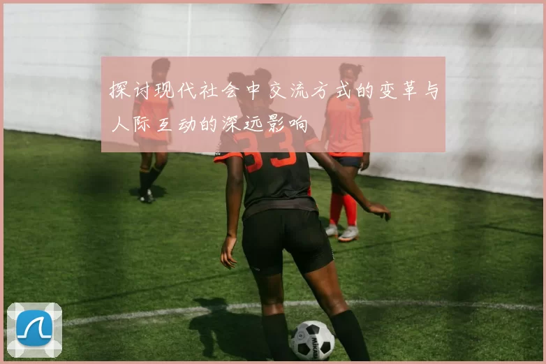 探讨现代社会中交流方式的变革与人际互动的深远影响