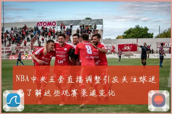NBA中央五套直播调整引发关注球迷需了解这些观赛渠道变化