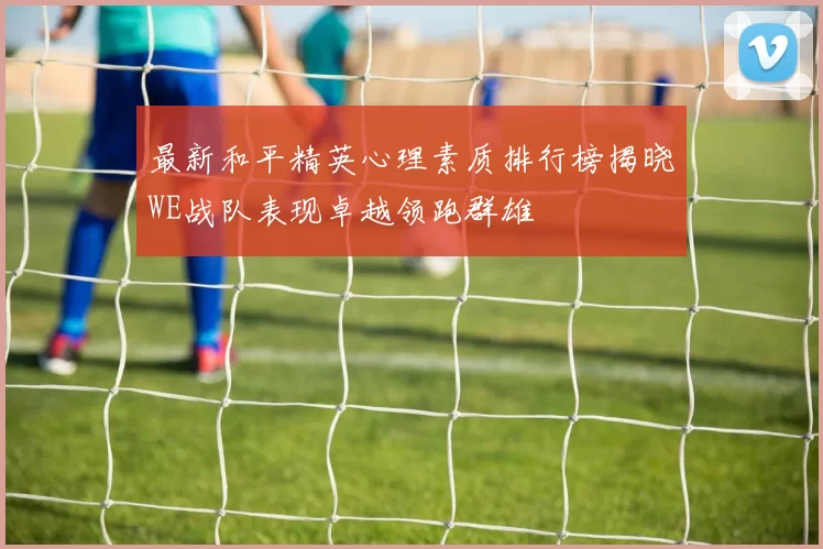 最新和平精英心理素质排行榜揭晓WE战队表现卓越领跑群雄