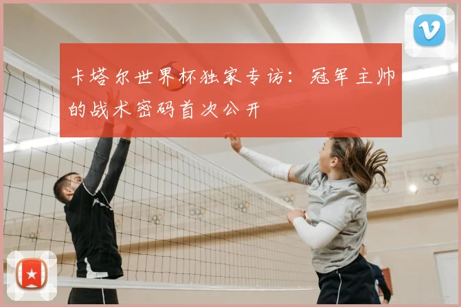 卡塔尔世界杯独家专访:冠军主帅的战术密码首次公开