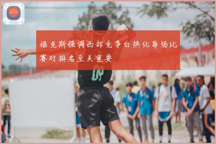 福克斯强调西部竞争白热化每场比赛对排名至关重要