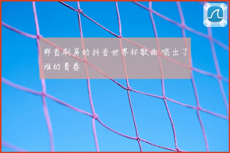 那首刷屏的抖音世界杯歌曲 唱出了谁的青春
