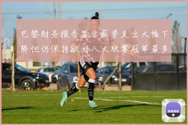 巴黎财务报告显示薪资支出大幅下降但仍保持欧洲八大联赛冠军最多地位