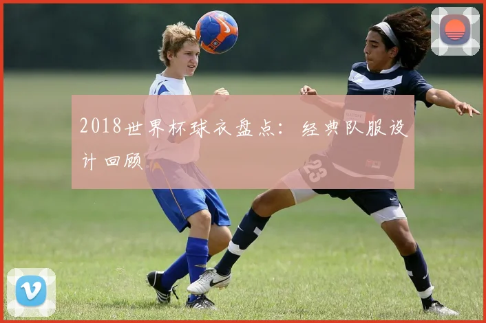 2018世界杯球衣盘点:经典队服设计回顾