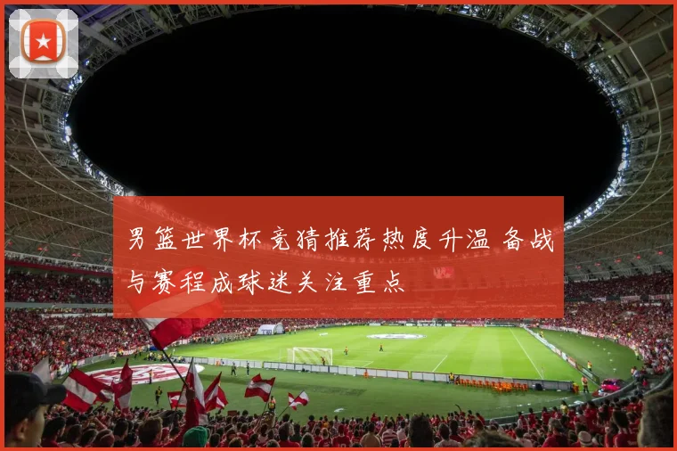 男篮世界杯竞猜推荐热度升温 备战与赛程成球迷关注重点
