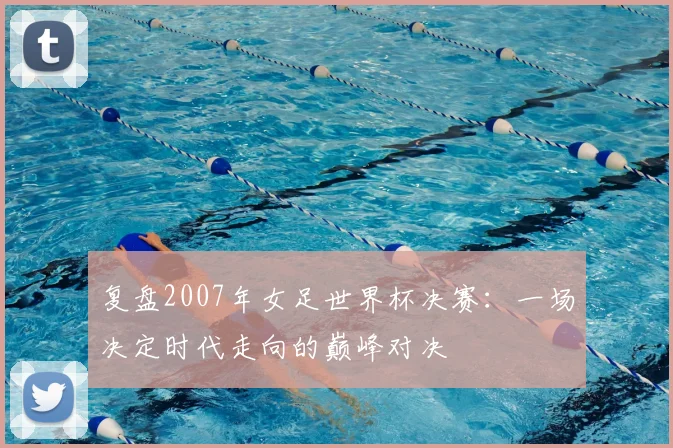 复盘2007年女足世界杯决赛:一场决定时代走向的巅峰对决